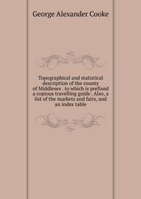 Topographical and statistical description of the county of Middlesex . to which is prefixed a copious travelling guide . Also, a list of the markets and fairs, and an index table