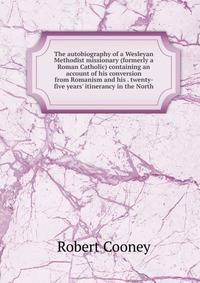 The autobiography of a Wesleyan Methodist missionary (formerly a Roman Catholic) containing an account of his conversion from Romanism and his . twenty- five years' itinerancy in the North