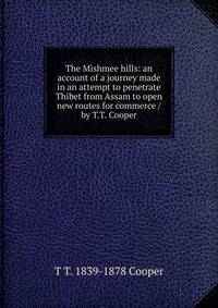 The Mishmee hills: an account of a journey made in an attempt to penetrate Thibet from Assam to open new routes for commerce /by T.T. Cooper