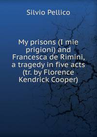 My prisons (I mie prigioni) and Francesca de Rimini, a tragedy in five acts (tr. by Florence Kendrick Cooper)