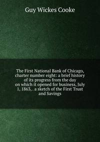 The First National Bank of Chicago, charter number eight: a brief history of its progress from the day on which it opened for business, July 1, 1863, . a sketch of the First Trust and Savings