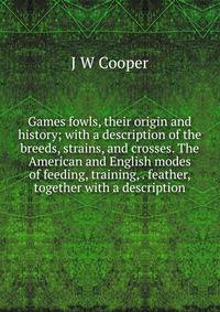 Games fowls, their origin and history; with a description of the breeds, strains, and crosses. The American and English modes of feeding, training, . feather, together with a description