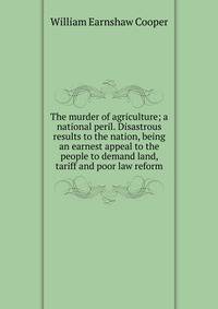 The murder of agriculture; a national peril. Disastrous results to the nation, being an earnest appeal to the people to demand land, tariff and poor law reform