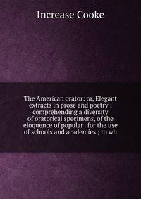 The American orator: or, Elegant extracts in prose and poetry ; comprehending a diversity of oratorical specimens, of the eloquence of popular . for the use of schools and academies ; to wh