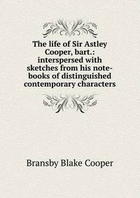 The life of Sir Astley Cooper, bart.: interspersed with sketches from his note-books of distinguished contemporary characters
