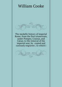 The medallic history of imperial Rome: from the first triumvirate, under Pompey, Crassus, and C?sar, to the removal of the imperial seat, by . copied and curiously engraven ; to which i