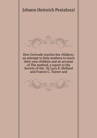 How Gertrude teaches her children: an attempt to help mothers to teach their own children and an account of The method, a report to the Society of the . by Lucy E. Holland and Francis C. Turner and