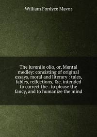 The juvenile olio, or, Mental medley: consisting of original essays, moral and literary : tales, fables, reflections, &amp;c. intended to correct the . to please the fancy, and to humanize the mind