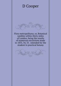 Flora metropolitana; or, Botanical rambles within thirty miles of London, being the results of numerous excursions made in 1833, 34, 35 . intended for the student in practical botany