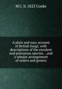 A plain and easy account of British fungi; with descriptions of the esculent and poisonous species. . .and a tabular arrangement of orders and genera