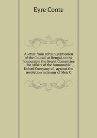 A letter from certain gentlemen of the Council at Bengal, to the honourable the Secret Committee for Affairs of the honourable United Company of . against the revolution in favour of Meir C