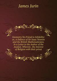 Geometry No Friend to Infidelity: or, A Defence of Sir Isaac Newton and the British Mathematicians. In a Letter to the Author of the Analyst. Wherein . the Interest of Religion with their privat