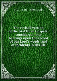 The revised version of the first three Gospels: considered in its bearings upon the record of our Lord's words, and of incidents in His life