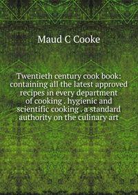 Twentieth century cook book: containing all the latest approved recipes in every department of cooking . hygienic and scientific cooking . a standard authority on the culinary art