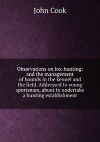 Observations on fox-hunting: and the management of hounds in the kennel and the field. Addressed to young sportsman, about to undertake a hunting establishment