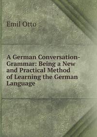 A German Conversation-Grammar: Being a New and Practical Method of Learning the German Language