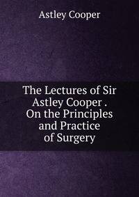 The Lectures of Sir Astley Cooper . On the Principles and Practice of Surgery