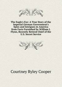 The Eagle's Eye: A True Story of the Imperial German Government's Spies and Intrigues in America from Facts Furnished by William J. Flynn, Recently Retired Chief of the U.S. Secret Service
