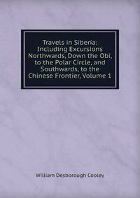 Travels in Siberia: Including Excursions Northwards, Down the Obi, to the Polar Circle, and Southwards, to the Chinese Frontier, Volume 1