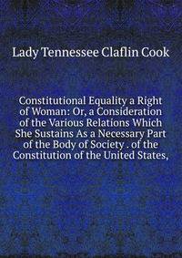 Constitutional Equality a Right of Woman: Or, a Consideration of the Various Relations Which She Sustains As a Necessary Part of the Body of Society . of the Constitution of the United States,