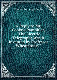 A Reply to Mr. Cooke's Pamphlet, "The Electric Telegraph; Was It Invented by Professor Wheatstone?"