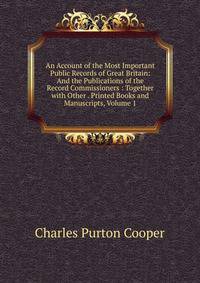 An Account of the Most Important Public Records of Great Britain: And the Publications of the Record Commissioners : Together with Other . Printed Books and Manuscripts, Volume 1