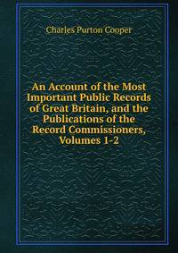 An Account of the Most Important Public Records of Great Britain, and the Publications of the Record Commissioners, Volumes 1-2