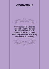 A Cyclopaedia of Practical Receipts: And Collateral Information in the Arts, Manufacutres, and Trades, Including Medicine, Pharmacy, and Domestic Economy