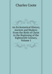 An Ecclesiastical History, Ancient and Modern: From the Birth of Christ to the Beginning of the Eighteenth Century, Volume 1