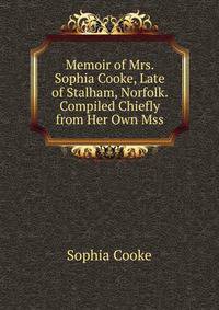 Memoir of Mrs. Sophia Cooke, Late of Stalham, Norfolk. Compiled Chiefly from Her Own Mss.