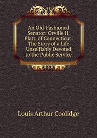 An Old-Fashioned Senator: Orville H. Platt, of Connecticut: The Story of a Life Unselfishly Devoted to the Public Service