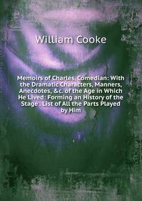 Memoirs of Charles, Comedian: With the Dramatic Characters, Manners, Anecdotes, &amp;c. of the Age in Which He Lived: Forming an History of the Stage . List of All the Parts Played by Him.