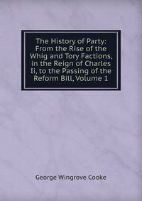 The History of Party: From the Rise of the Whig and Tory Factions, in the Reign of Charles Ii, to the Passing of the Reform Bill, Volume 1