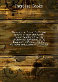 The American Orator, Or, Elegant Extracts in Prose and Poetry: Comprehending a Diversity of Oratorical Specimens, of the Eloquence of Popular . the Use of Schools and Academies : To Which