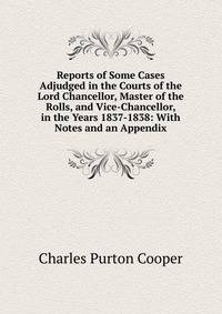 Reports of Some Cases Adjudged in the Courts of the Lord Chancellor, Master of the Rolls, and Vice-Chancellor, in the Years 1837-1838: With Notes and an Appendix