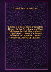 Eclipse &amp; Okelly: Being a Complete History So Far As Is Known of That Celebrated English Thoroughbred Eclipse (1764-1789) of His Breeder the Duke of . Wildman, Dennis Okelly &amp; Andrew Okelly Now
