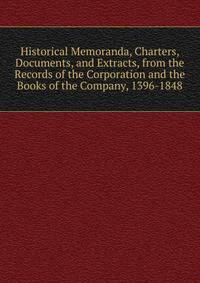 Historical Memoranda, Charters, Documents, and Extracts, from the Records of the Corporation and the Books of the Company, 1396-1848