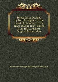 Select Cases Decided by Lord Brougham in the Court of Chancery, in the Years 1833 &amp; 1834: Edited from His Lordship's Original Manuscripts