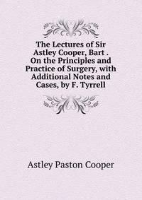 The Lectures of Sir Astley Cooper, Bart . On the Principles and Practice of Surgery, with Additional Notes and Cases, by F. Tyrrell