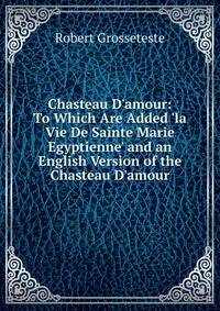 Chasteau D'amour: To Which Are Added 'la Vie De Sainte Marie Egyptienne' and an English Version of the Chasteau D'amour