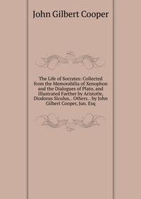The Life of Socrates: Collected from the Memorabilia of Xenophon and the Dialogues of Plato, and Illustrated Farther by Aristotle, Diodorus Siculus, . Others. . by John Gilbert Cooper, Jun. Esq