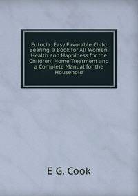Eutocia: Easy Favorable Child Bearing. a Book for All Women. Health and Happiness for the Children; Home Treatment and a Complete Manual for the Household