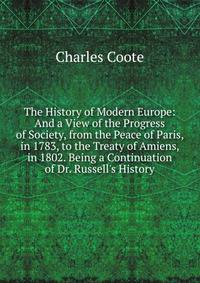 The History of Modern Europe: And a View of the Progress of Society, from the Peace of Paris, in 1783, to the Treaty of Amiens, in 1802. Being a Continuation of Dr. Russell's History