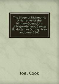 The Siege of Richmond: A Narrative of the Military Operations of Major-General George B. Mcclellan During . May and June, 1862