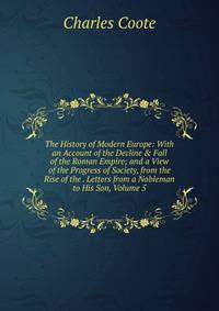 The History of Modern Europe: With an Account of the Decline &amp; Fall of the Roman Empire; and a View of the Progress of Society, from the Rise of the . Letters from a Nobleman to His Son, Volume 5