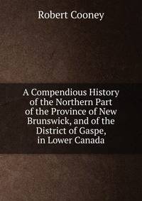 A Compendious History of the Northern Part of the Province of New Brunswick, and of the District of Gaspe, in Lower Canada.