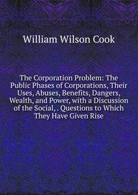 The Corporation Problem: The Public Phases of Corporations, Their Uses, Abuses, Benefits, Dangers, Wealth, and Power, with a Discussion of the Social, . Questions to Which They Have Given Rise