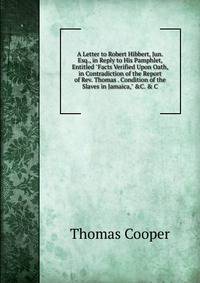 A Letter to Robert Hibbert, Jun. Esq., in Reply to His Pamphlet, Entitled "Facts Verified Upon Oath, in Contradiction of the Report of Rev. Thomas . Condition of the Slaves in Jamaica," &amp;C. &amp; C