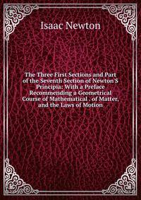 The Three First Sections and Part of the Seventh Section of Newton'S Principia: With a Preface Recommending a Geometrical Course of Mathematical . of Matter, and the Laws of Motion