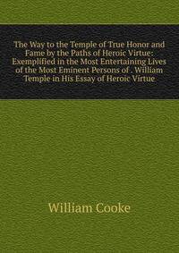 The Way to the Temple of True Honor and Fame by the Paths of Heroic Virtue: Exemplified in the Most Entertaining Lives of the Most Eminent Persons of . William Temple in His Essay of Heroic Virtue